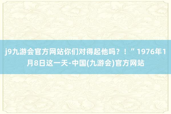 j9九游会官方网站你们对得起他吗？！”1976年1月8日这一天-中国(九游会)官方网站