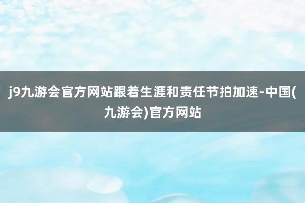 j9九游会官方网站跟着生涯和责任节拍加速-中国(九游会)官方网站