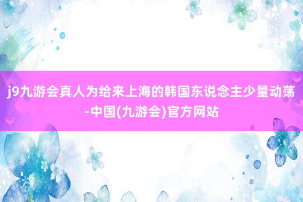 j9九游会真人为给来上海的韩国东说念主少量动荡-中国(九游会)官方网站