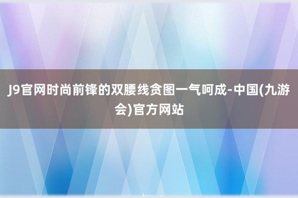 J9官网时尚前锋的双腰线贪图一气呵成-中国(九游会)官方网站