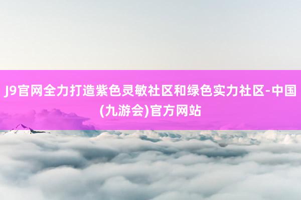 J9官网全力打造紫色灵敏社区和绿色实力社区-中国(九游会)官方网站