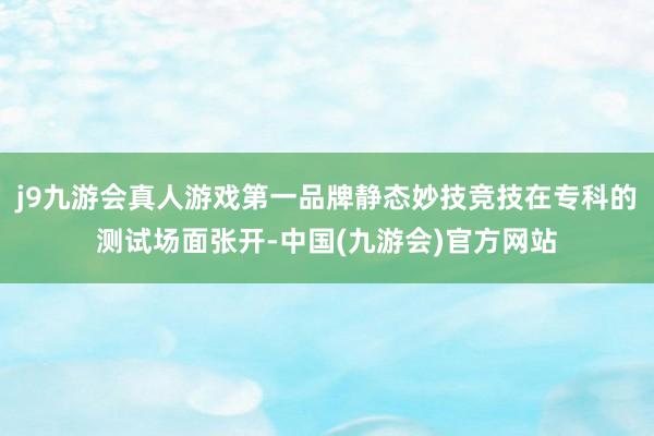 j9九游会真人游戏第一品牌静态妙技竞技在专科的测试场面张开-中国(九游会)官方网站