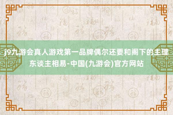 j9九游会真人游戏第一品牌偶尔还要和阁下的主理东谈主相易-中国(九游会)官方网站