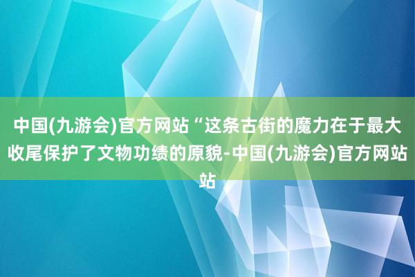 中国(九游会)官方网站“这条古街的魔力在于最大收尾保护了文物功绩的原貌-中国(九游会)官方网站