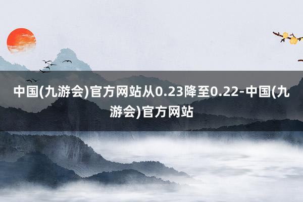 中国(九游会)官方网站从0.23降至0.22-中国(九游会)官方网站