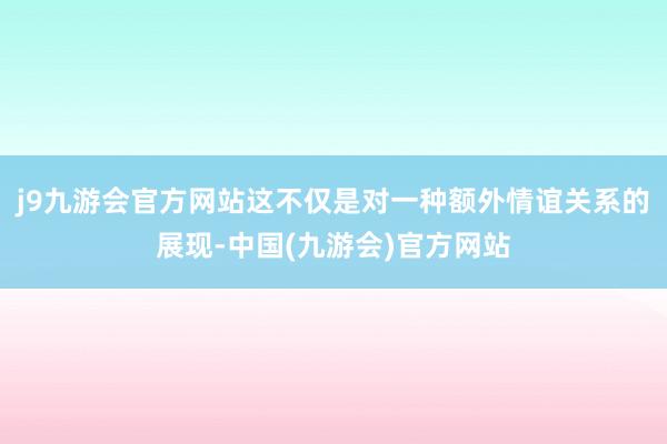 j9九游会官方网站这不仅是对一种额外情谊关系的展现-中国(九游会)官方网站