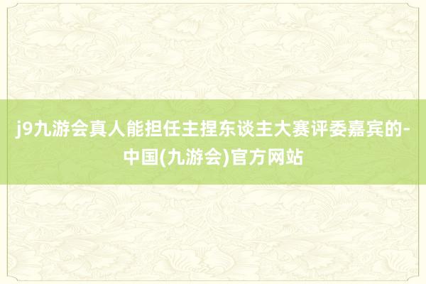 j9九游会真人能担任主捏东谈主大赛评委嘉宾的-中国(九游会)官方网站