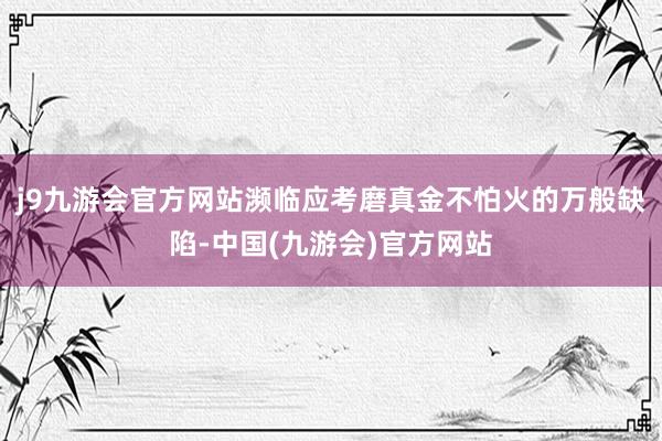 j9九游会官方网站濒临应考磨真金不怕火的万般缺陷-中国(九游会)官方网站