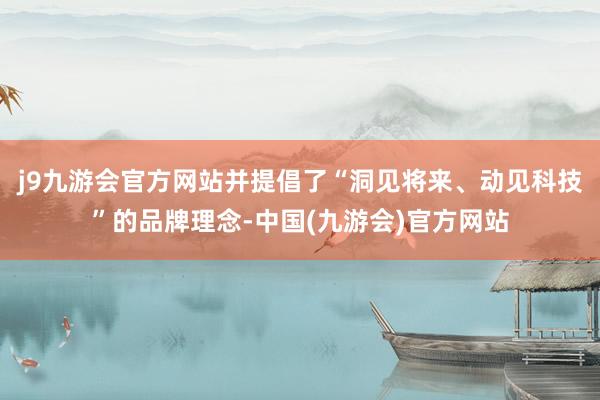 j9九游会官方网站并提倡了“洞见将来、动见科技”的品牌理念-中国(九游会)官方网站