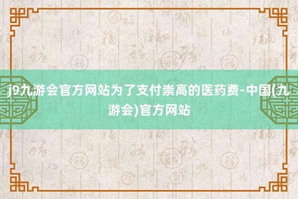 j9九游会官方网站为了支付崇高的医药费-中国(九游会)官方网站