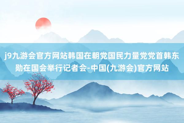 j9九游会官方网站韩国在朝党国民力量党党首韩东勋在国会举行记者会-中国(九游会)官方网站