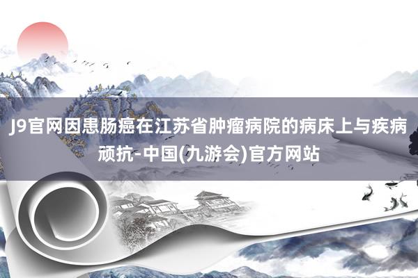 J9官网因患肠癌在江苏省肿瘤病院的病床上与疾病顽抗-中国(九游会)官方网站