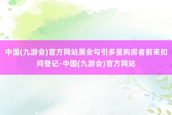 中国(九游会)官方网站展会勾引多量购房者前来扣问登记-中国(九游会)官方网站