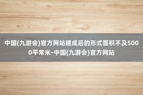 中国(九游会)官方网站建成后的形式面积不及5000平常米-中国(九游会)官方网站