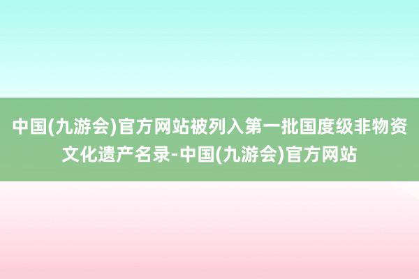 中国(九游会)官方网站被列入第一批国度级非物资文化遗产名录-中国(九游会)官方网站