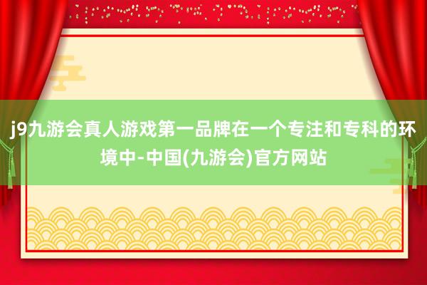 j9九游会真人游戏第一品牌在一个专注和专科的环境中-中国(九游会)官方网站