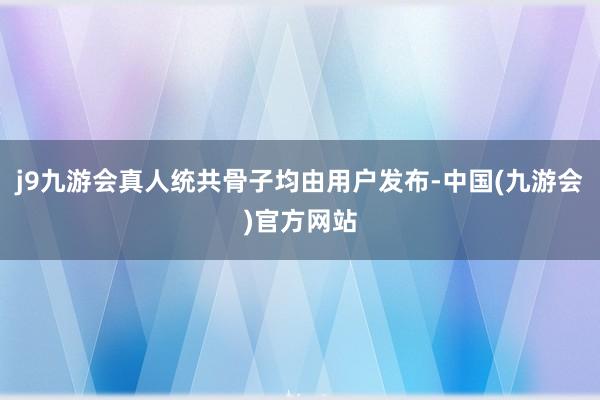 j9九游会真人统共骨子均由用户发布-中国(九游会)官方网站