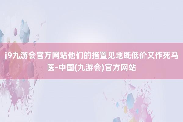 j9九游会官方网站他们的措置见地既低价又作死马医-中国(九游会)官方网站