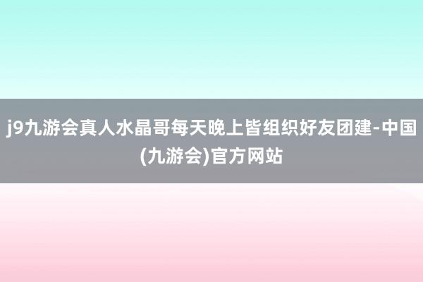 j9九游会真人水晶哥每天晚上皆组织好友团建-中国(九游会)官方网站