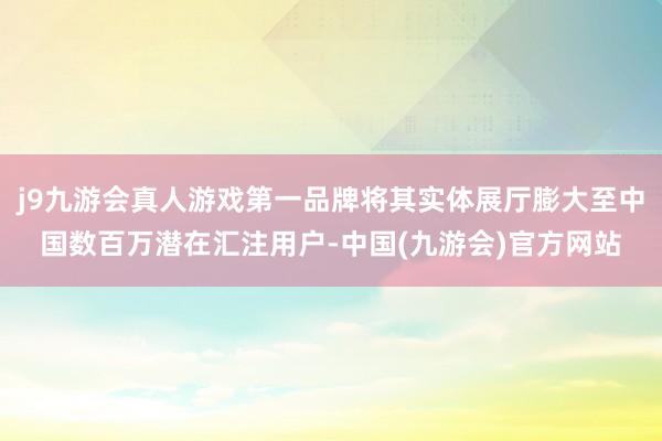 j9九游会真人游戏第一品牌将其实体展厅膨大至中国数百万潜在汇注用户-中国(九游会)官方网站