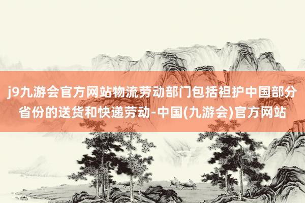 j9九游会官方网站物流劳动部门包括袒护中国部分省份的送货和快递劳动-中国(九游会)官方网站