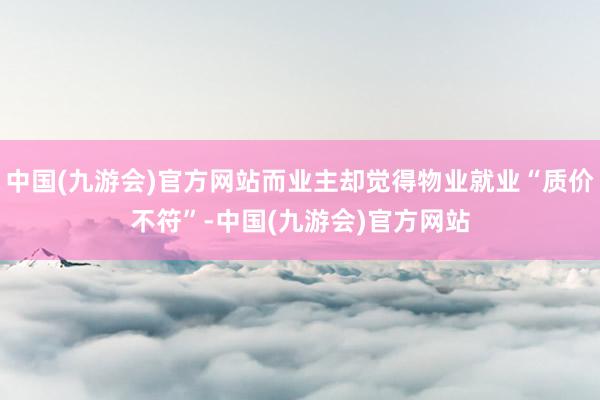 中国(九游会)官方网站而业主却觉得物业就业“质价不符”-中国(九游会)官方网站