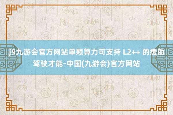 j9九游会官方网站单颗算力可支持 L2++ 的缓助驾驶才能-中国(九游会)官方网站