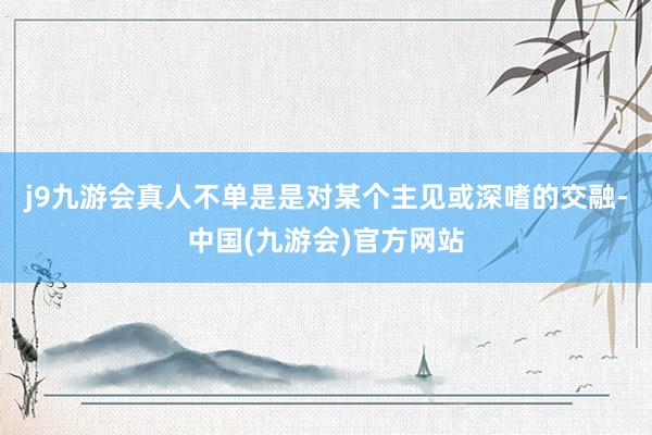 j9九游会真人不单是是对某个主见或深嗜的交融-中国(九游会)官方网站