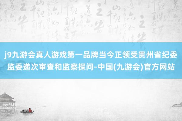 j9九游会真人游戏第一品牌当今正领受贵州省纪委监委递次审查和监察探问-中国(九游会)官方网站