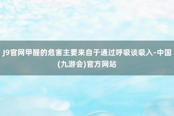 J9官网甲醛的危害主要来自于通过呼吸谈吸入-中国(九游会)官方网站