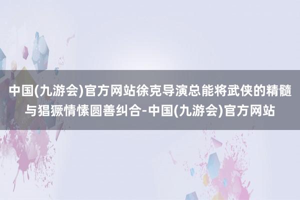 中国(九游会)官方网站徐克导演总能将武侠的精髓与猖獗情愫圆善纠合-中国(九游会)官方网站