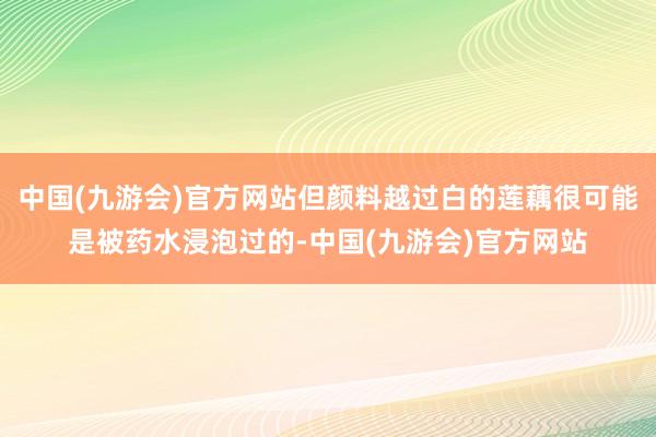 中国(九游会)官方网站但颜料越过白的莲藕很可能是被药水浸泡过的-中国(九游会)官方网站