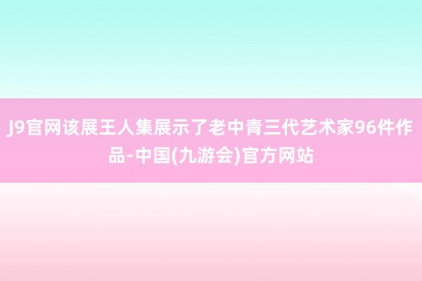 J9官网该展王人集展示了老中青三代艺术家96件作品-中国(九游会)官方网站