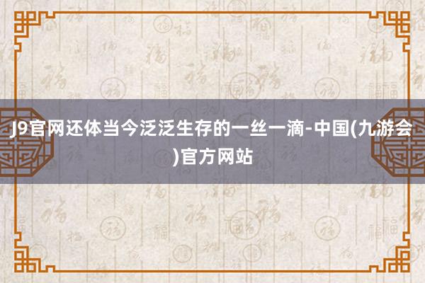 J9官网还体当今泛泛生存的一丝一滴-中国(九游会)官方网站