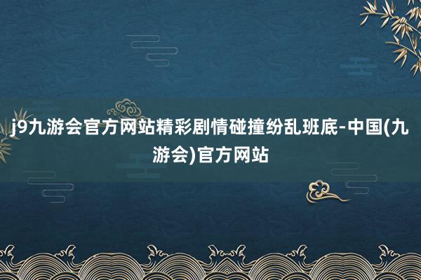 j9九游会官方网站精彩剧情碰撞纷乱班底-中国(九游会)官方网站