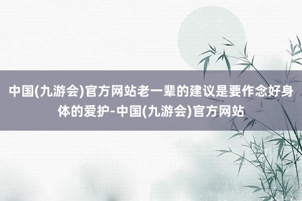 中国(九游会)官方网站老一辈的建议是要作念好身体的爱护-中国(九游会)官方网站