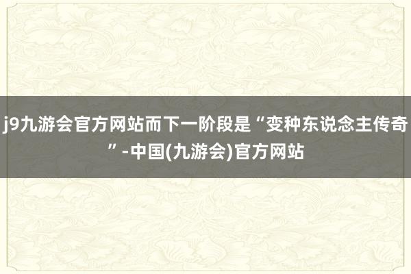 j9九游会官方网站而下一阶段是“变种东说念主传奇”-中国(九游会)官方网站