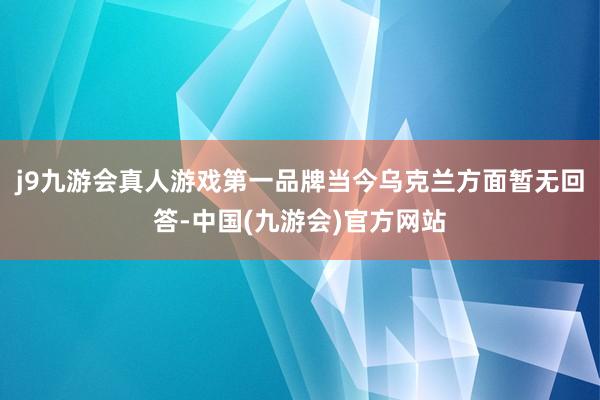 j9九游会真人游戏第一品牌当今乌克兰方面暂无回答-中国(九游会)官方网站