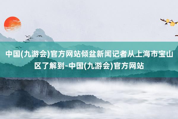 中国(九游会)官方网站倾盆新闻记者从上海市宝山区了解到-中国(九游会)官方网站