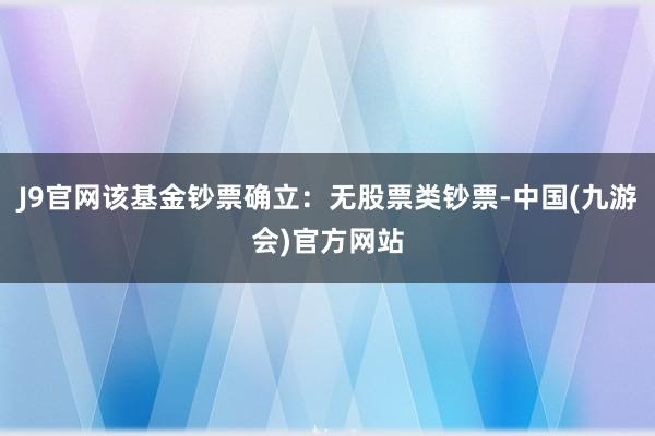 J9官网该基金钞票确立：无股票类钞票-中国(九游会)官方网站