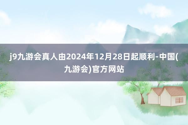 j9九游会真人由2024年12月28日起顺利-中国(九游会)官方网站