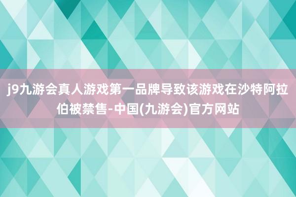 j9九游会真人游戏第一品牌导致该游戏在沙特阿拉伯被禁售-中国(九游会)官方网站