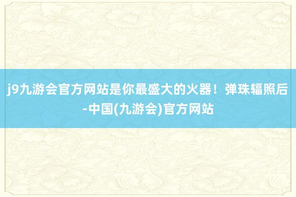 j9九游会官方网站是你最盛大的火器！弹珠辐照后-中国(九游会)官方网站