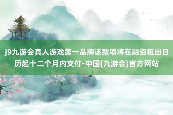 j9九游会真人游戏第一品牌该款项将在融资租出日历起十二个月内支付-中国(九游会)官方网站