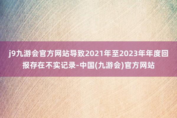 j9九游会官方网站导致2021年至2023年年度回报存在不实记录-中国(九游会)官方网站