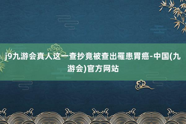 j9九游会真人这一查抄竟被查出罹患胃癌-中国(九游会)官方网站