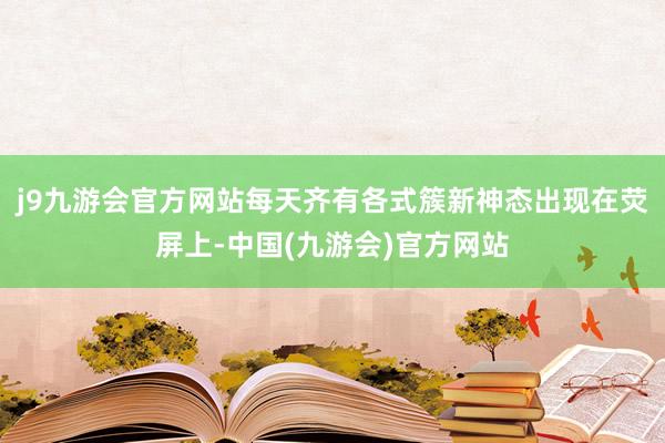 j9九游会官方网站每天齐有各式簇新神态出现在荧屏上-中国(九游会)官方网站