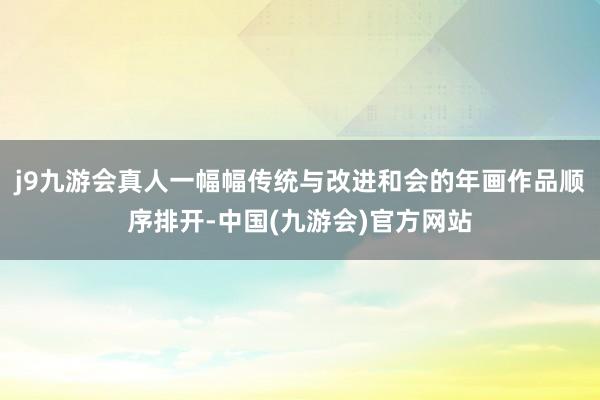 j9九游会真人一幅幅传统与改进和会的年画作品顺序排开-中国(九游会)官方网站