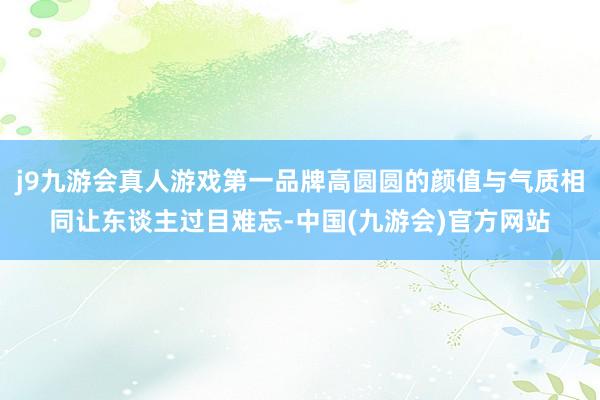 j9九游会真人游戏第一品牌高圆圆的颜值与气质相同让东谈主过目难忘-中国(九游会)官方网站