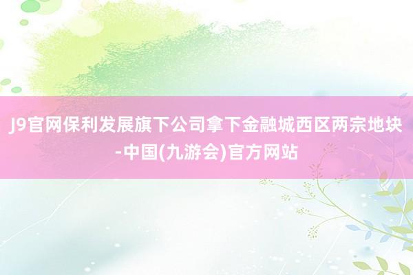 J9官网保利发展旗下公司拿下金融城西区两宗地块-中国(九游会)官方网站